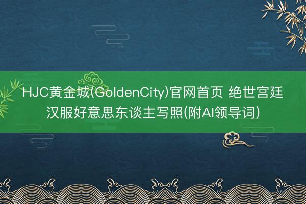 HJC黄金城(GoldenCity)官网首页 绝世宫廷汉服好意思东谈主写照(附AI领导词)