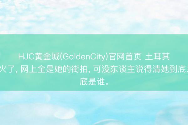 HJC黄金城(GoldenCity)官网首页 土耳其少女火了， 网上全是她的街拍， 可没东谈主说得清她到底是谁。