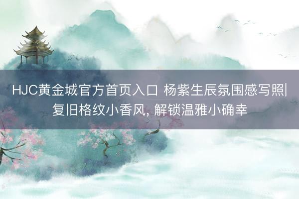 HJC黄金城官方首页入口 杨紫生辰氛围感写照|复旧格纹小香风, 解锁温雅小确幸