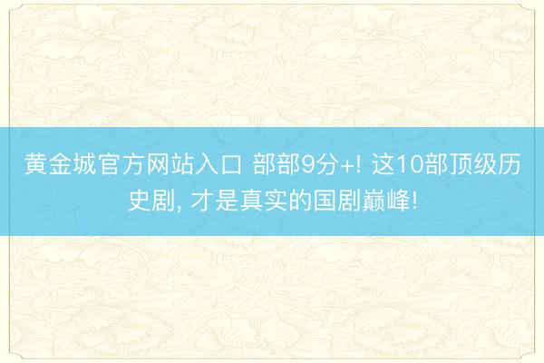 黄金城官方网站入口 部部9分+! 这10部顶级历史剧， 才是真实的国剧巅峰!