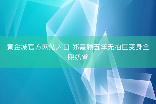 黄金城官方网站入口 郑嘉颖五年无拍巨变身全职奶爸