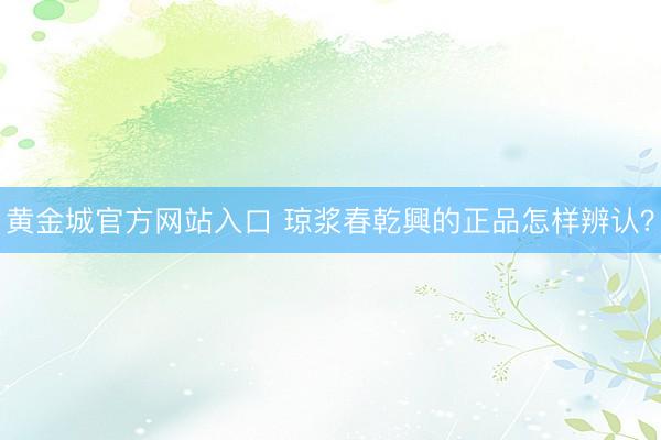黄金城官方网站入口 琼浆春乾興的正品怎样辨认？