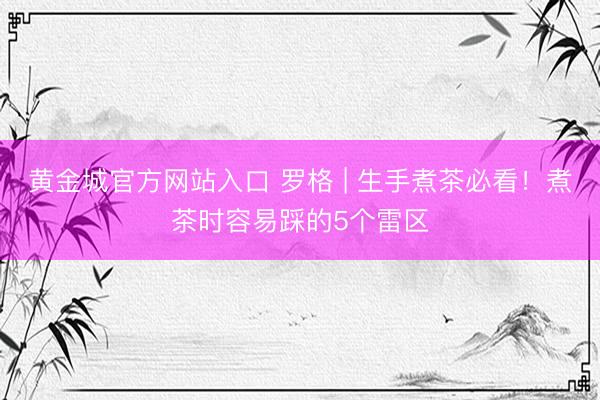 黄金城官方网站入口 罗格 | 生手煮茶必看!煮茶时容易踩的5个雷区