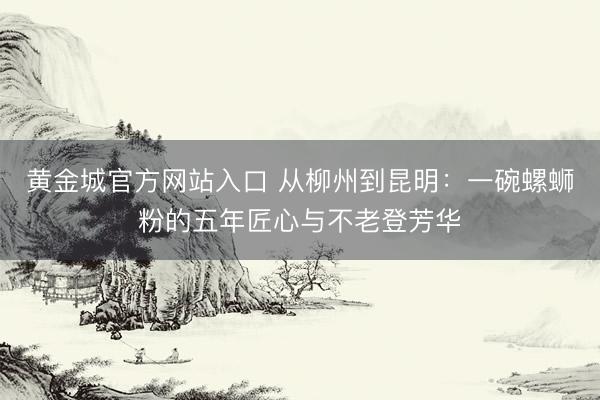 黄金城官方网站入口 从柳州到昆明:一碗螺蛳粉的五年匠心与不老登芳华
