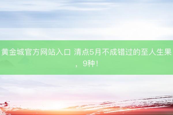黄金城官方网站入口 清点5月不成错过的至人生果,9种!