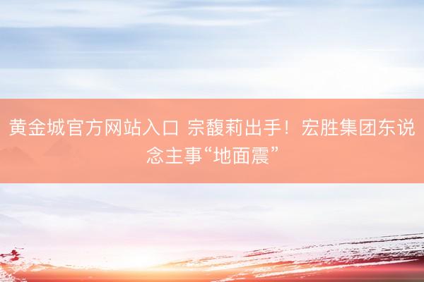黄金城官方网站入口 宗馥莉出手！宏胜集团东说念主事“地面震”