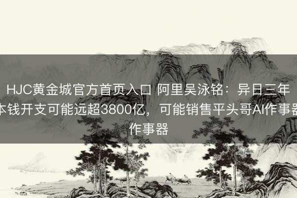 HJC黄金城官方首页入口 阿里吴泳铭：异日三年本钱开支可能远超3800亿，可能销售平头哥AI作事器