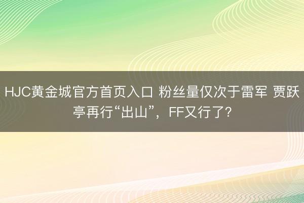 HJC黄金城官方首页入口 粉丝量仅次于雷军 贾跃亭再行“出山”，FF又行了？
