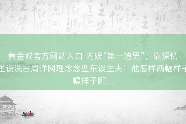 黄金城官方网站入口 内娱“第一渣男”，靠深情东谈主设洗白周详网理念念型东谈主夫：他怎样两幅样子啊…