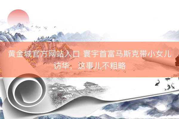 黄金城官方网站入口 寰宇首富马斯克带小女儿访华，这事儿不粗略