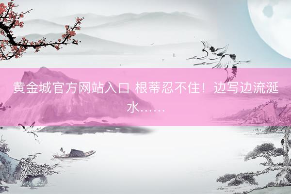 黄金城官方网站入口 根蒂忍不住！边写边流涎水……
