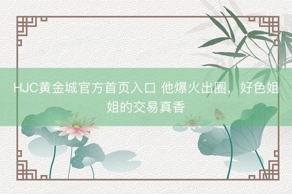 HJC黄金城官方首页入口 他爆火出圈，好色姐姐的交易真香
