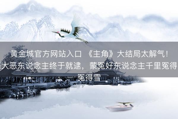 黄金城官方网站入口 《主角》大结局太解气!两大恶东说念主终于就逮,蒙冤好东说念主千里冤得雪