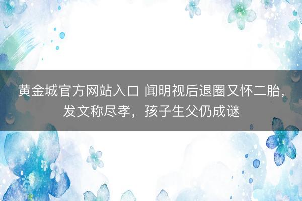 黄金城官方网站入口 闻明视后退圈又怀二胎，发文称尽孝，孩子生父仍成谜