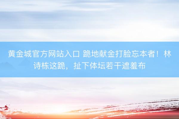 黄金城官方网站入口 跪地献金打脸忘本者！林诗栋这跪，扯下体坛若干遮羞布