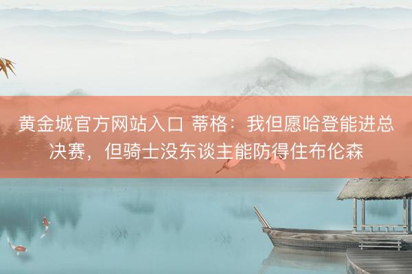 黄金城官方网站入口 蒂格：我但愿哈登能进总决赛，但骑士没东谈主能防得住布伦森