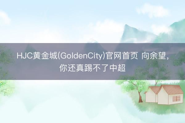 HJC黄金城(GoldenCity)官网首页 向余望，你还真踢不了中超