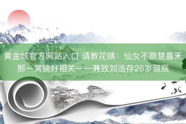 黄金城官方网站入口 请教花姨：仙女不跟楚嘉禾那一窝搞好相关——兼致刘浩存26岁诞辰