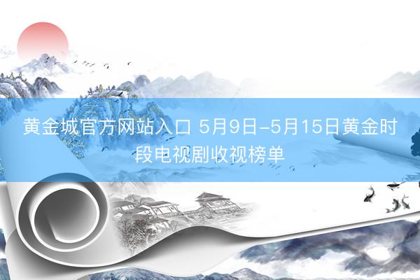 黄金城官方网站入口 5月9日-5月15日黄金时段电视剧收视榜单
