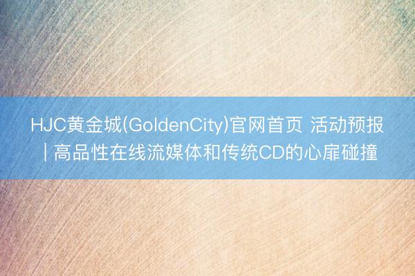 HJC黄金城(GoldenCity)官网首页 活动预报 | 高品性在线流媒体和传统CD的心扉碰撞