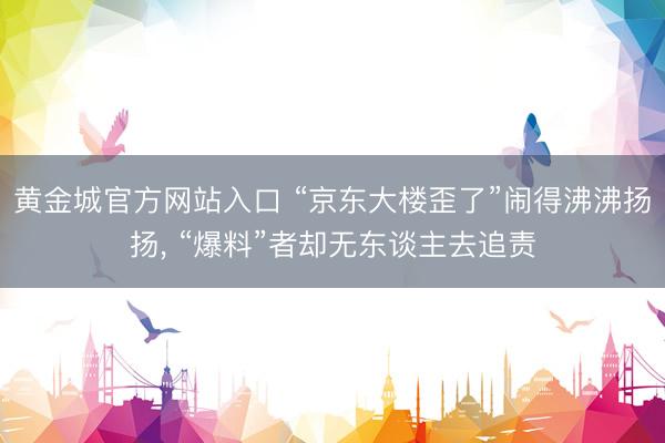 黄金城官方网站入口 “京东大楼歪了”闹得沸沸扬扬， “爆料”者却无东谈主去追责