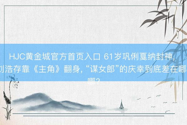 HJC黄金城官方首页入口 61岁巩俐戛纳封神， 刘浩存靠《主角》翻身， “谋女郎”的庆幸到底差在哪?
