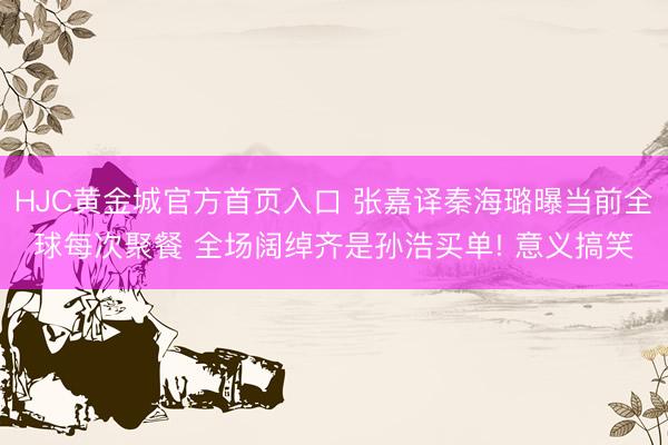 HJC黄金城官方首页入口 张嘉译秦海璐曝当前全球每次聚餐 全场阔绰齐是孙浩买单! 意义搞笑