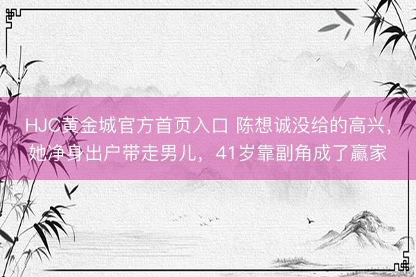 HJC黄金城官方首页入口 陈想诚没给的高兴，她净身出户带走男儿，41岁靠副角成了赢家