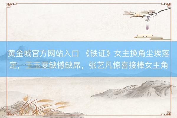 黄金城官方网站入口 《铁证》女主换角尘埃落定，王玉雯缺憾缺席，张艺凡惊喜接棒女主角