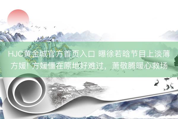 HJC黄金城官方首页入口 曝徐若晗节目上淡薄方媛! 方媛僵在原地好难过，萧敬腾暖心救场