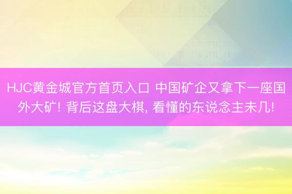 HJC黄金城官方首页入口 中国矿企又拿下一座国外大矿! 背后这盘大棋, 看懂的东说念主未几!