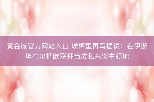 黄金城官方网站入口 埃梅里再写据说：在伊斯坦布尔把欧联杯当成私东谈主领地