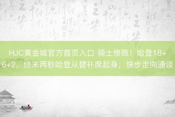 HJC黄金城官方首页入口 骑士惨败！哈登18+6+2，终末两秒哈登从替补席起身，快步走向通谈