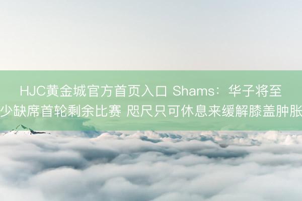 HJC黄金城官方首页入口 Shams：华子将至少缺席首轮剩余比赛 咫尺只可休息来缓解膝盖肿胀