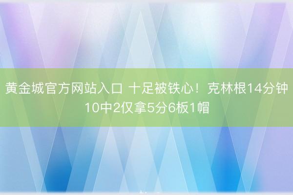 黄金城官方网站入口 十足被铁心！克林根14分钟10中2仅拿5分6板1帽