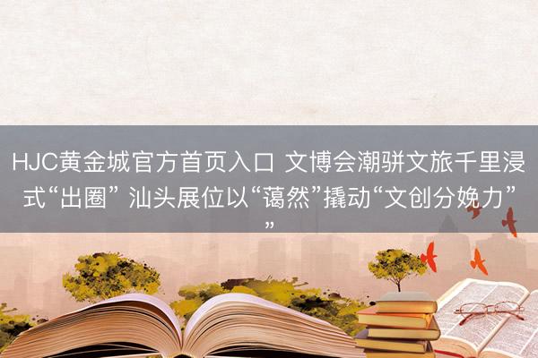 HJC黄金城官方首页入口 文博会潮骈文旅千里浸式“出圈” 汕头展位以“蔼然”撬动“文创分娩力”