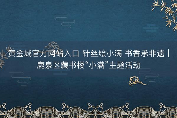 黄金城官方网站入口 针丝绘小满 书香承非遗｜鹿泉区藏书楼“小满”主题活动