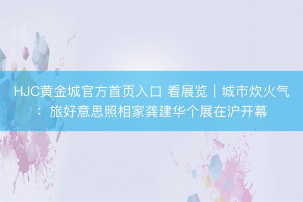 HJC黄金城官方首页入口 看展览｜城市炊火气：旅好意思照相家龚建华个展在沪开幕