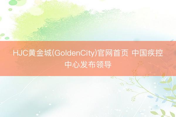 HJC黄金城(GoldenCity)官网首页 中国疾控中心发布领导