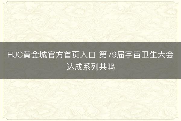 HJC黄金城官方首页入口 第79届宇宙卫生大会达成系列共鸣