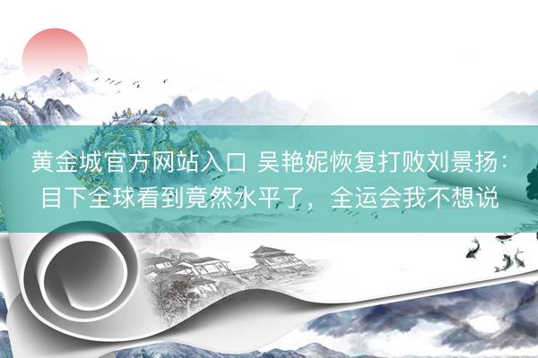黄金城官方网站入口 吴艳妮恢复打败刘景扬：目下全球看到竟然水平了，全运会我不想说