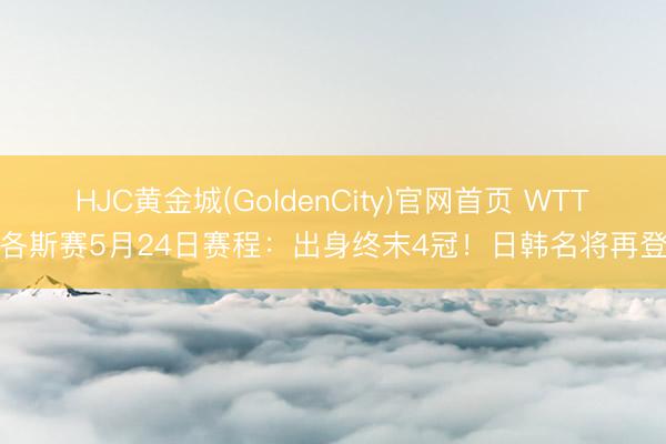 HJC黄金城(GoldenCity)官网首页 WTT拉各斯赛5月24日赛程：出身终末4冠！日韩名将再登场