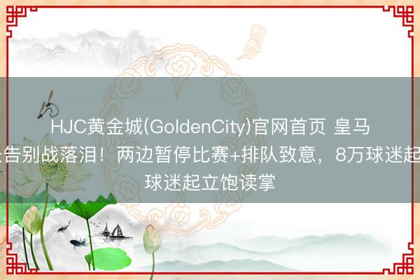 HJC黄金城(GoldenCity)官网首页 皇马34岁队长告别战落泪！两边暂停比赛+排队致意，8万球迷起立饱读掌