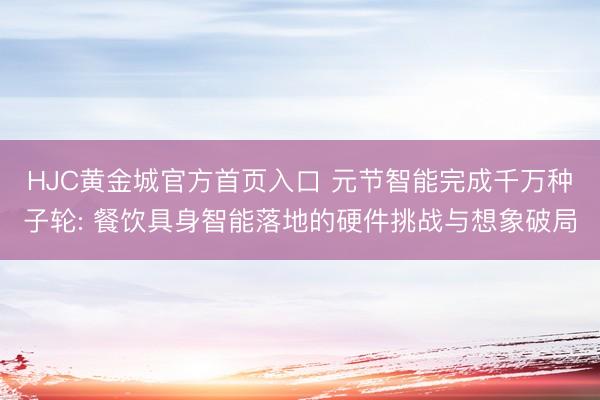 HJC黄金城官方首页入口 元节智能完成千万种子轮: 餐饮具身智能落地的硬件挑战与想象破局