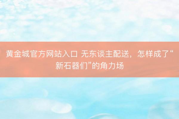 黄金城官方网站入口 无东谈主配送，怎样成了“新石器们”的角力场