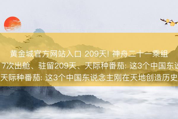 黄金城官方网站入口 209天! 神舟二十一乘组落地同期刷新新记载, 7次出舱、驻留209天、天际种番茄: 这3个中国东说念主刚在天地创造历史