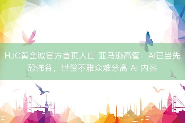 HJC黄金城官方首页入口 亚马逊高管:AI已当先恐怖谷,世俗不雅众难分离 AI 内容