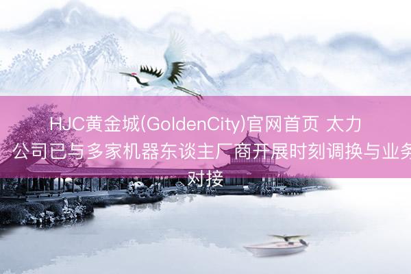 HJC黄金城(GoldenCity)官网首页 太力科技：公司已与多家机器东谈主厂商开展时刻调换与业务对接
