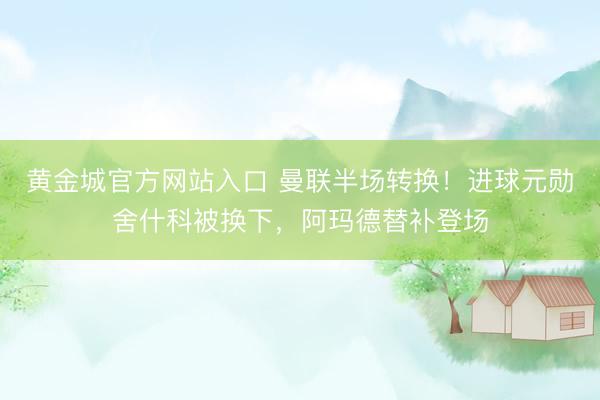 黄金城官方网站入口 曼联半场转换！进球元勋舍什科被换下，阿玛德替补登场
