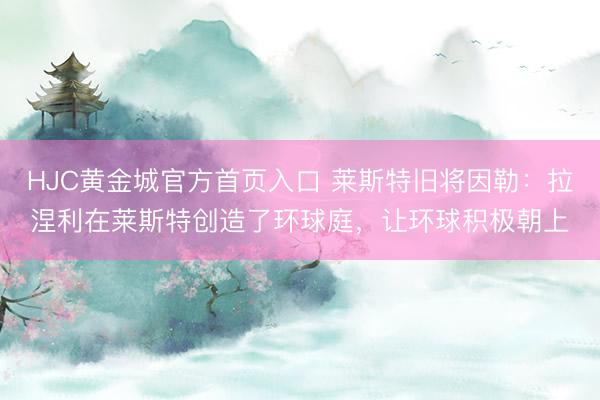 HJC黄金城官方首页入口 莱斯特旧将因勒：拉涅利在莱斯特创造了环球庭，让环球积极朝上